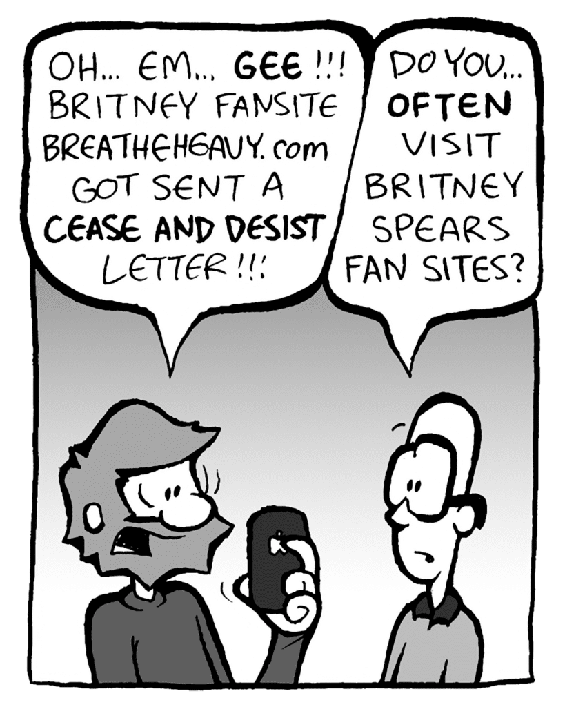 GREG: Oh... Em... GEE! Britney fansite BreatheHeavy.com got sent a CEASE AND DESIST letter!!!
BRETT: Do you... often visit Britney Spears fan sites?