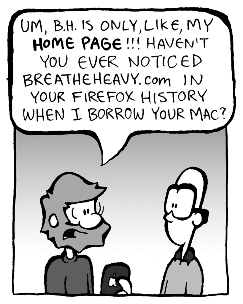 GREG: Um, B.H. is only, like, my HOME PAGE!! Haven't you ever noticed BreatheHeavy.com in your Firefox history when I borrow your Mac?
