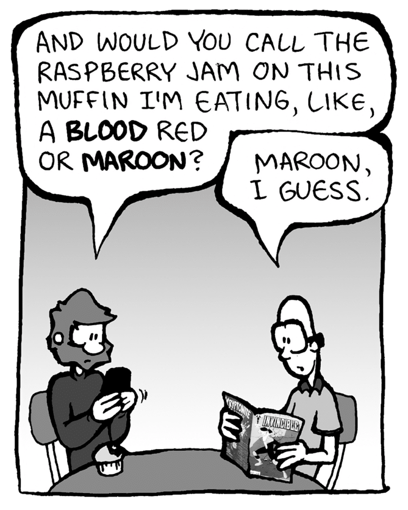 GREG: And would you call the raspberry jam on this muffin I'm eating, like, a blood red or a maroon red?
BRETT: Maroon I guess.