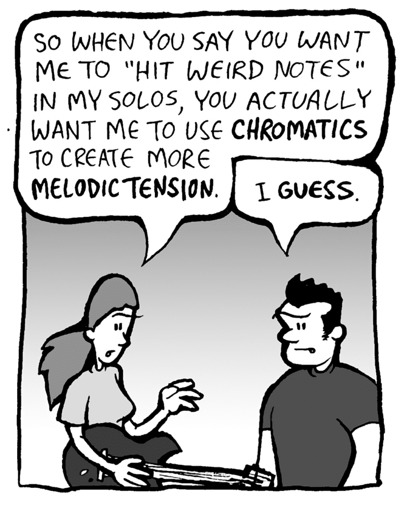 RONI: OK, so when you say you want me to "hit more weird notes" in my solos, you actually want me to use chromatics to create melodic tension.
JOHN: I guess.