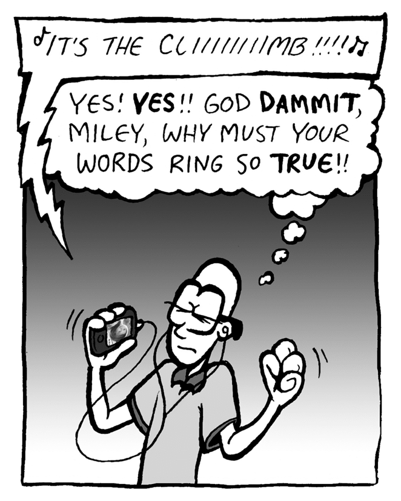 MILEY CYRUS: It's the cliiiiiiiiimb!!!!
BRETT: Yes! YES!! God DAMMIT, Miley, why nust your words ring so TRUE!!