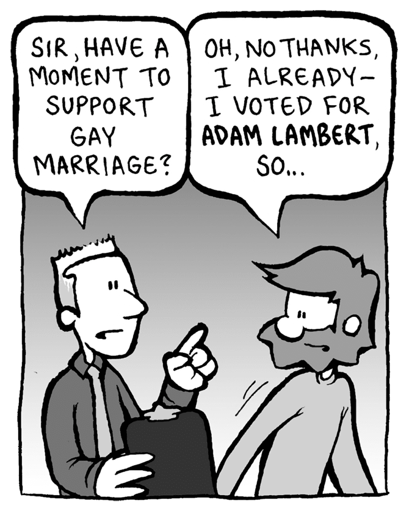 PETITION GUY: Sir, have a moment to support gay marriage?
GREG: Oh, no thanks, I already- I voted for ADAM LAMBERT, so...