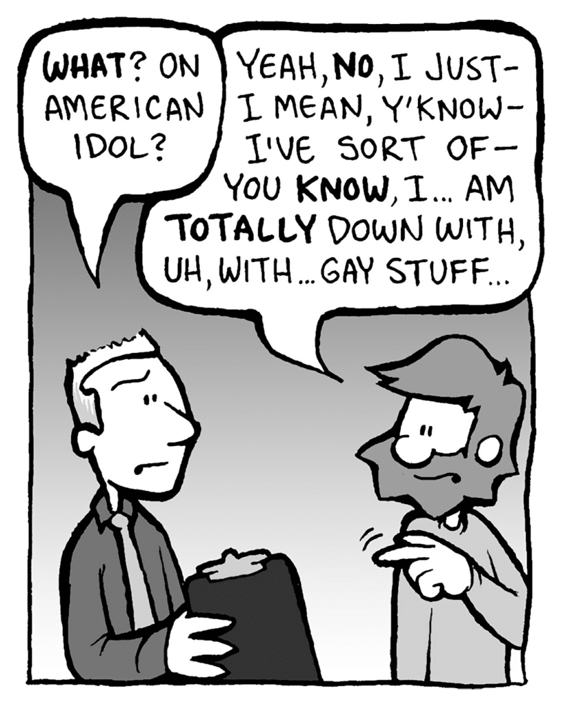 PETITION GUY: WHAT? On American Idol?
GREG: Yeah, NO, I just- I mean, y'know- I've sort of- you KNOW, I... am TOTALLY down with, uh... gay stuff...