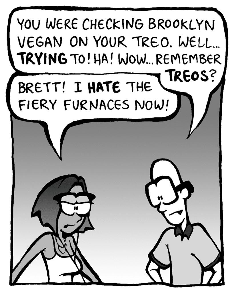 BRETT: You were checking Brooklyn Vegan on your Treo. Well... TRYING to! Ha! Wow... remember TREOS?
SMITA: Brett! I HATE the Fiery Furnaces now!
