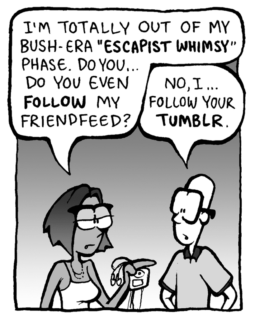 SMITA: I'm totally out of my Bush-era "ESCAPIST WHIMSY" phase. Do you... do you even FOLLOW my FriendFeed?
BRETT: No, I... follow your TUMBLR.