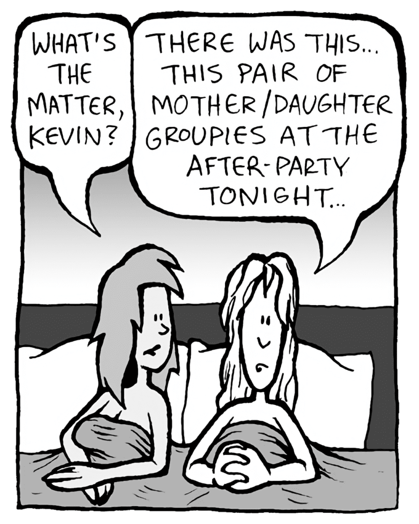JADE: What's the matter, Kevin?
KEVIN: There were this... pair of mother/daughter groupies at the after-party tonight...
