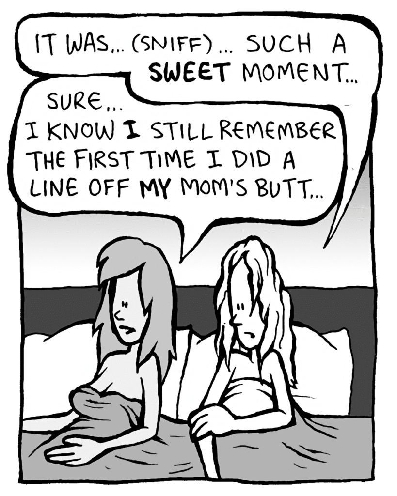 KEVIN: It was just... (sniff)... such a SWEET moment.
JADE: Sure... I knoe I still remember the first time I did a line off MY mom's butt.