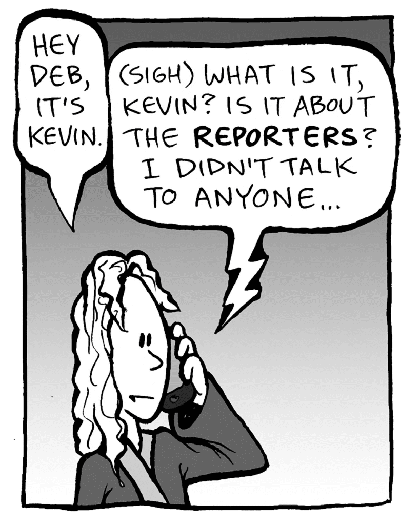 KEVIN: Hey Deb, it's Kevin.
DEB: (sigh) What is it, Kevin? Is it about the REPORTERS? I didn't talk to anyone...