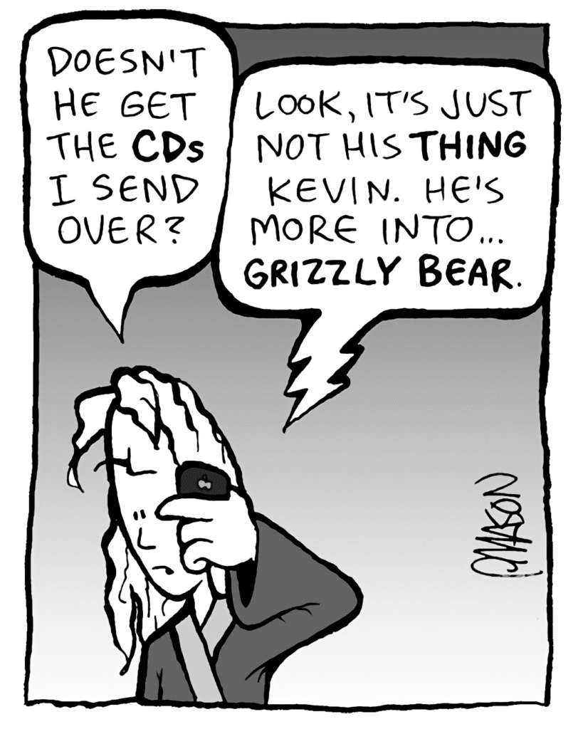 KEVIN: Doesn't he get the CDs I send over?
DEB: Look, it's just not his THING, Kevin. He's more into... GRIZZLY BEAR.