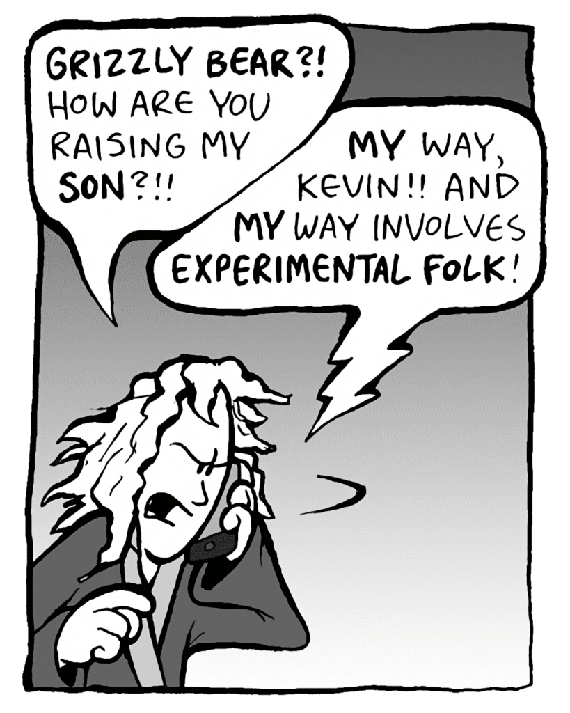 KEVIN: GRIZZLY BEAR?!?! How are you raising my SON?!!
DEB: MY way, Kevin!! And MY way involves EXPERIMENTAL FOLK!!
