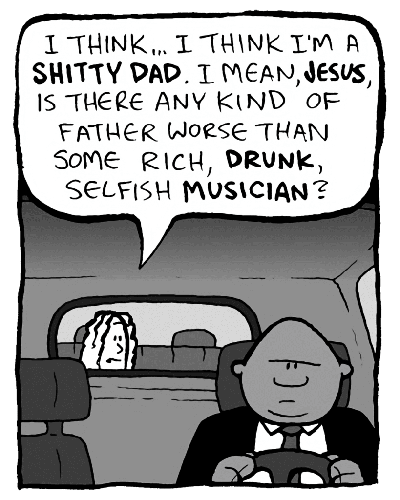 BOZ: I think... I think I'm a SHITTY DAD. I mean, JESUS, is there any kind of father worse than some rich, DRUNK, selfish MUSICIAN?