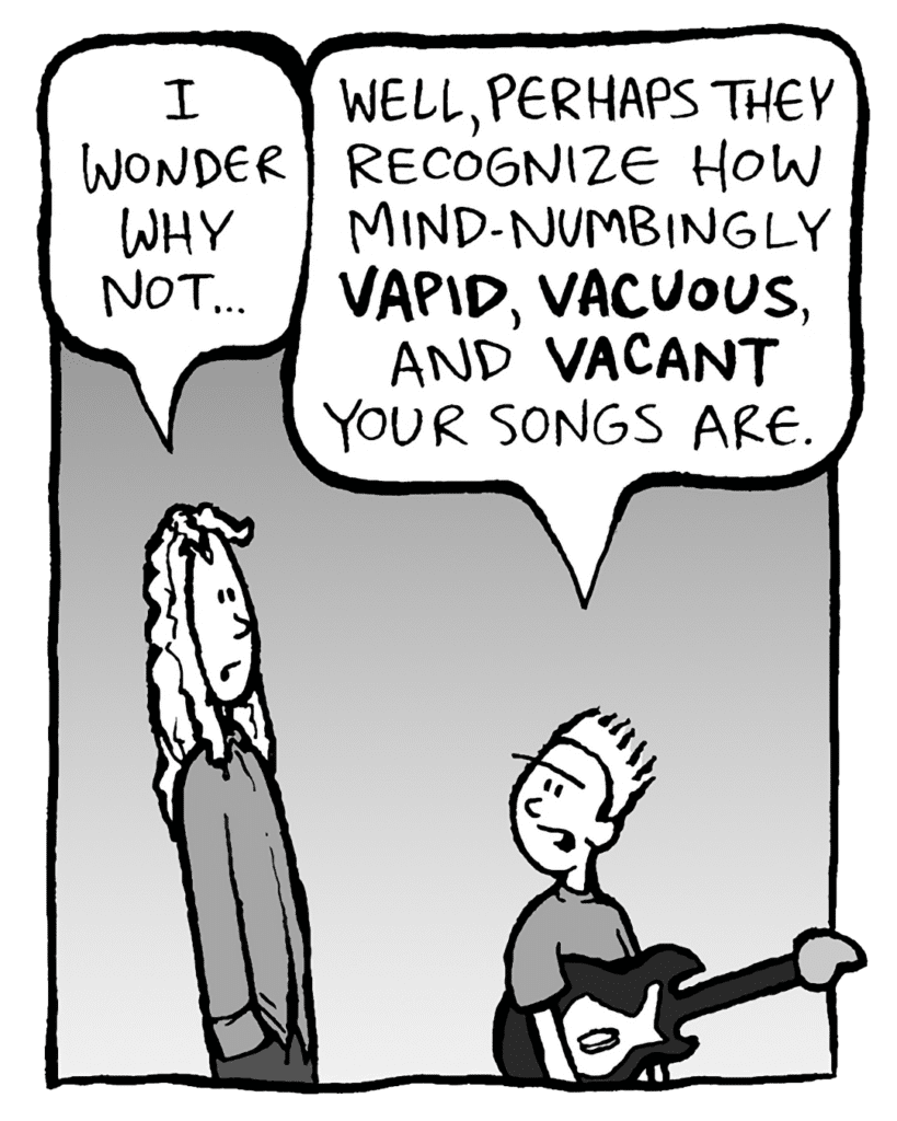KEVIN: I wonder why not...
KEVIN: Well, perhaps they recognize how mind-numbingly VAPID, VACUOUS and VACANT your songs are.