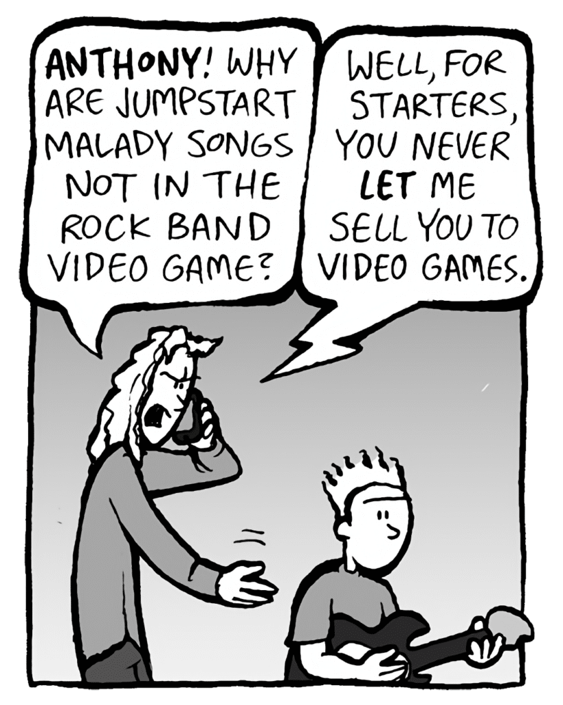 KEVIN: ANTHONY! Why are Jumpstart Malady songs not in the Rock Band video game?
TONY: Well, for starters, you never LET me sell you to video games.