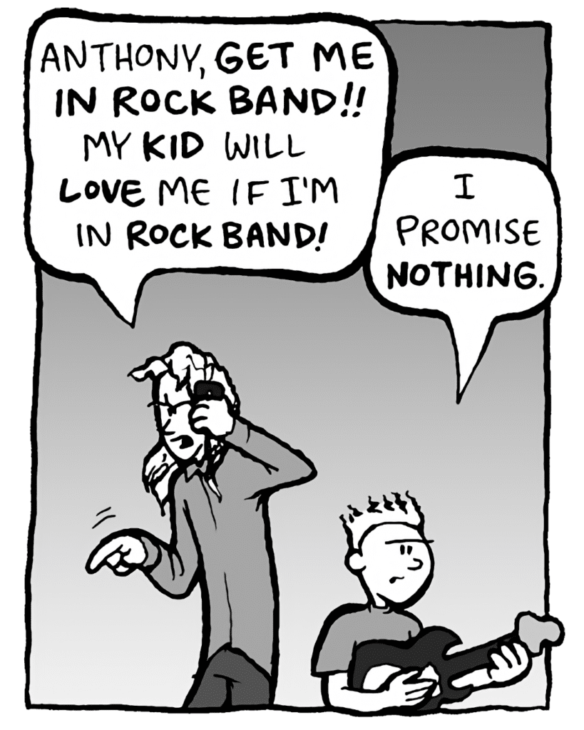 KEVIN: Anthony, GET ME IN ROCK BAND!! My KID will LOVE me if I'm in ROCK BAND!
TEDDY: I promise NOTHING.