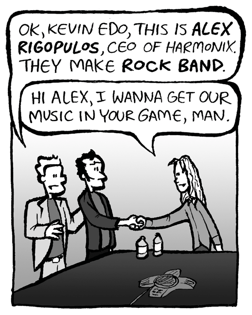 TONY: OK, Kevin Edo, this is ALEX RIGOPULOS, CEO of Harmonix. They make ROCK BAND.
KEVIN: Hi Alex, I wanna get our music in your game, man.