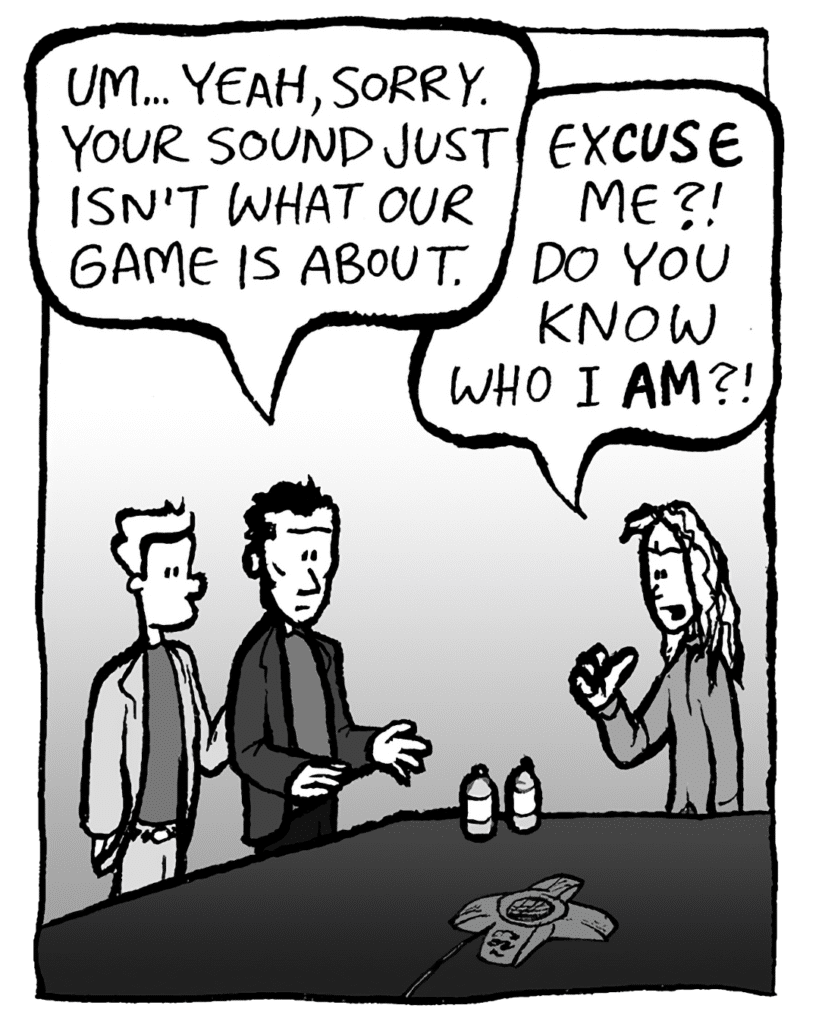 ALEX RIGOPULOS: Um... Yeah, sorry. Your sound just isn't what our game is about.
KEVIN: ExCUSE me?! Do you know who I AM?!