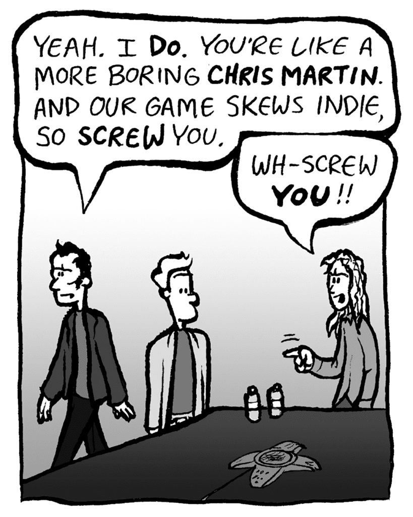 ALEX RIGOPULOS: Yeah. I DO. You're like a more boring CHRIS MARTIN. And our game skews indie. So SCREW you.
KEVIN: Wh- Screw YOU!!