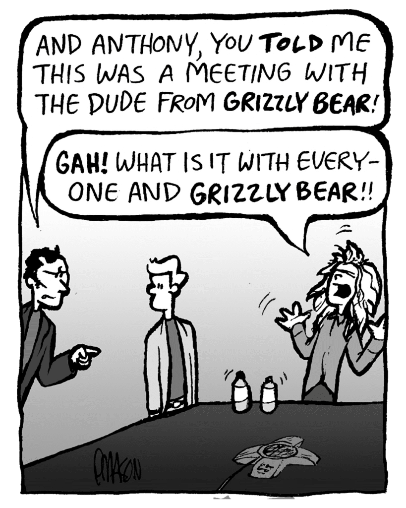 ALEX RIGOPULOS: And Anthony, you TOLD me this was a meeting with the guy from GRIZZLY BEAR!
KEVIN: GAH! What is it with everyone and GRIZZLY BEAR!!