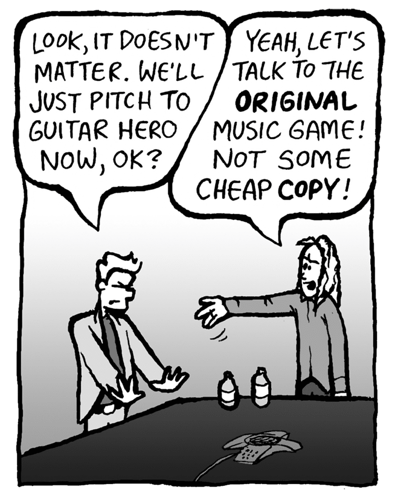 TONY: Look, it doesn't matter. We'll just pitch to Guitar Hero now, OK?
KEVIN: Yeah, let's talk to the ORIGINAL music game! Not some cheap COPY!