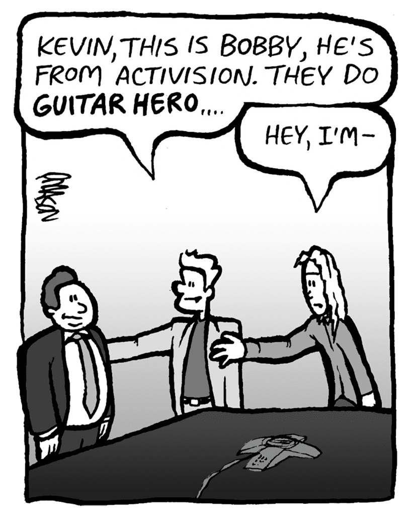 TONY: Kevin, this is Bobby, he's from Activision. They do GUITAR HERO....
KEVIN: Hi, I'm-