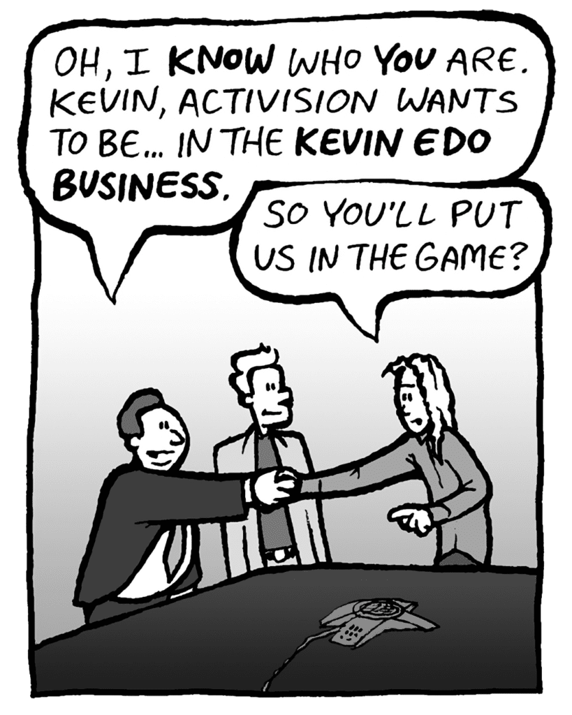 BOBBY KOTICK: Oh, I KNOW who YOU are. Kevin, Activision wants to be... in the KEVIN EDO BUSINESS.
KEVIN: So you'll put us in the game?