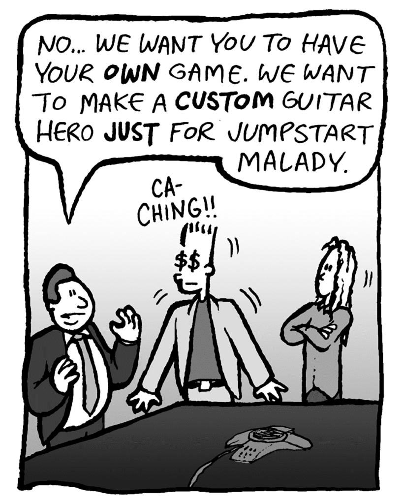 BOBBY KOTICK: No... we want you to have your OWN game. We want to make a CUSTOM Guitar Hero JUST for Jumpstart Malady.
SOUND: CA-CHING!