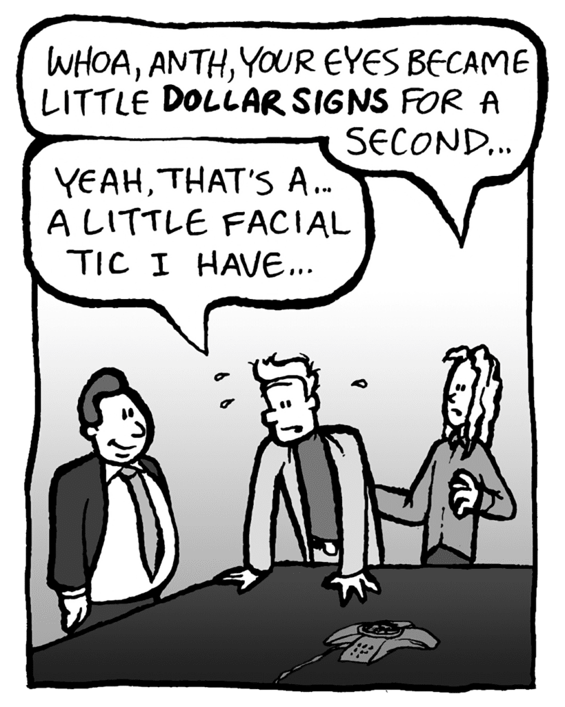 KEVIN: Whoa, Anth, your eyes became little DOLLAR SIGNS for a second...
TONY: Yeah, that's a... a little facial tic I have...