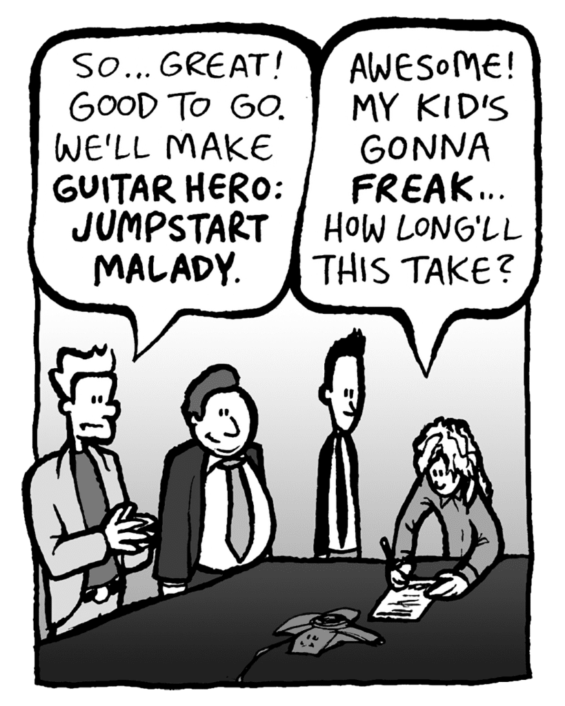 TONY: So... great! Good to go. We'll make GUITAR HERO: JUMPSTART MALADY.
KEVIN: Awesome! My kid's gonna FREAK... how long'll this take?