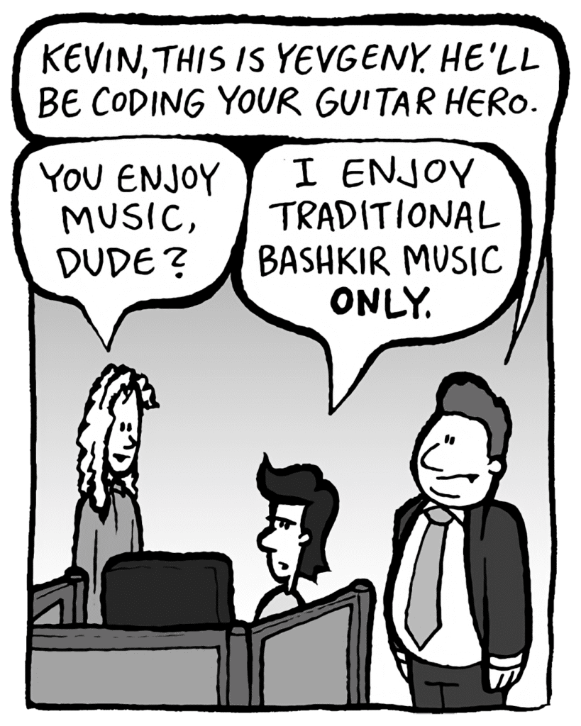 BOBBY KOTICK: Kevin, this is Yevgeny. He'll be coding your Guitar Hero.
KEVIN: You enjoy music, dude?
YEVGENY: I enjoy traditional Bashkir music ONLY.