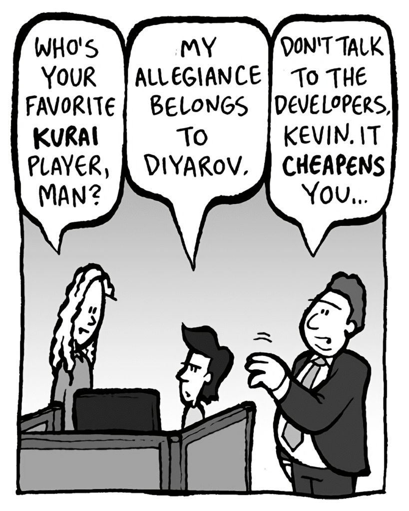 KEVIN: Who's your favorite KURAI player, man?
YEVGENY: My allegiance belongs to Diyarov.
BOBBY KOTICK: Don't talk to the developers, Kevin. It CHEAPENS you.