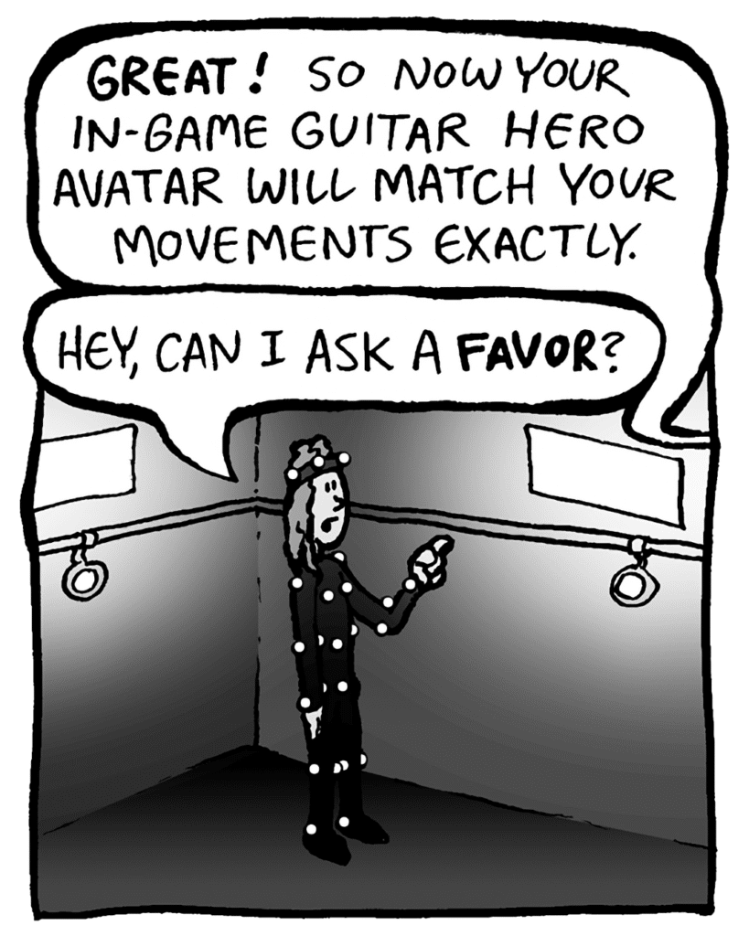 TYLER THE MOCAP GUY: GREAT! So now your in-game Guitar Hero avatar will match your movements exactly.
KEVIN: Hey, can I ask a FAVOR?