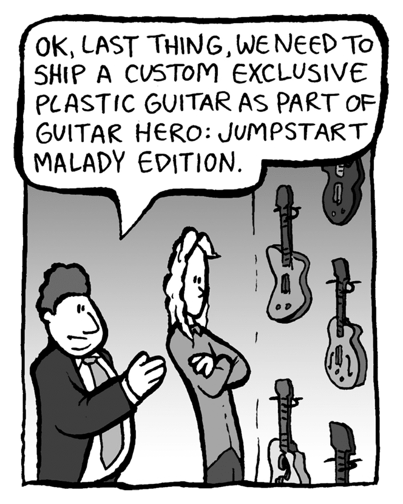 BOBBY KOTICK: OK, last thing, we need to ship a custom exclusive plastic guitar as part of Guitar Hero: Jumpstart Malady Edition.