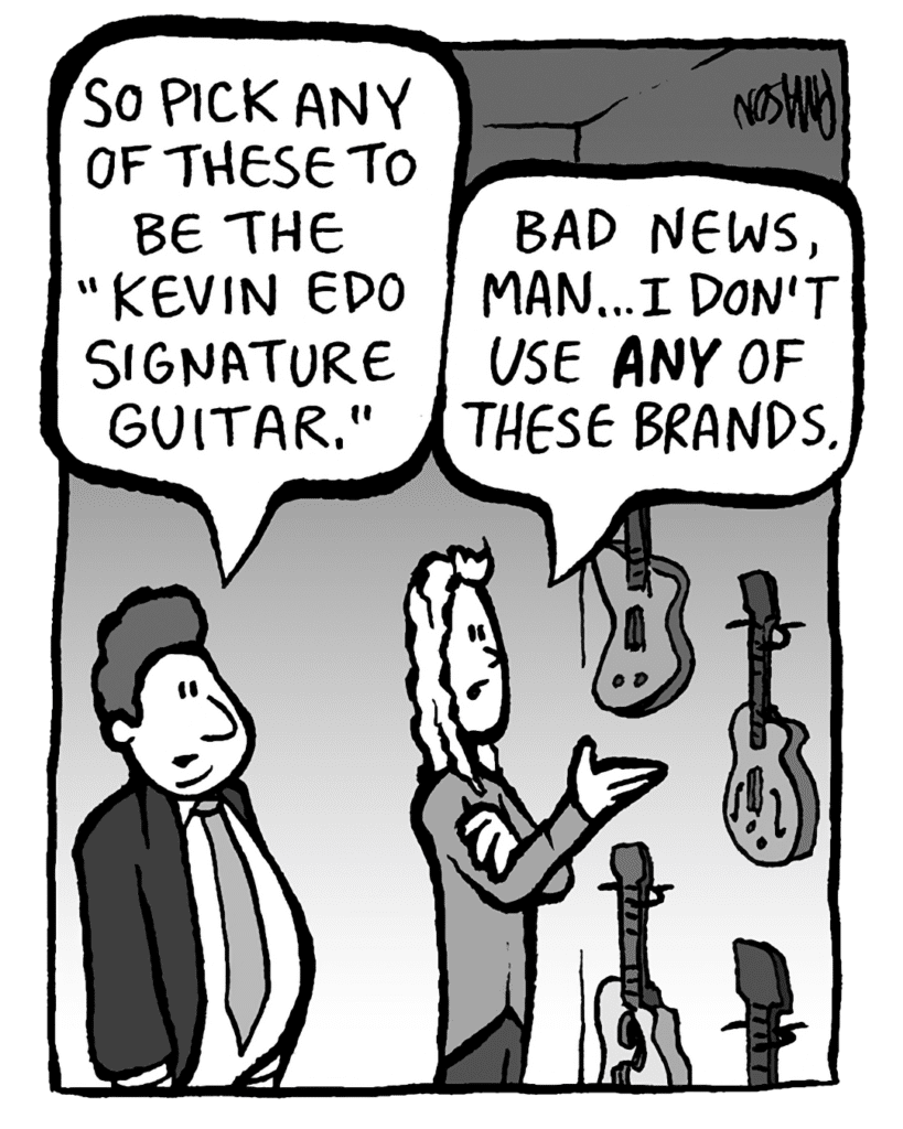 BOBBY KOTICK: So pick any of these to be the "Kevin Edo signature guitar."
KEVIN: Bad news, man... I don't use ANY of these brands.