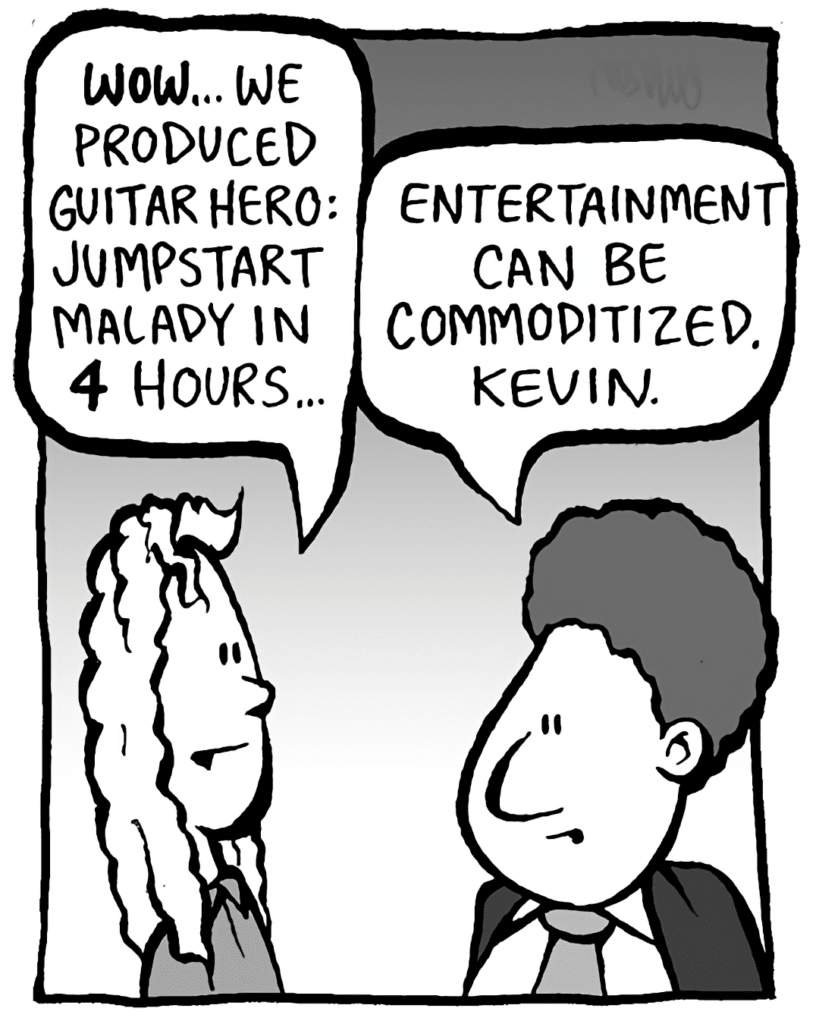 KEVIN: WOW... We produced Guitar Hero: Jumpstart Malady in 4 hours.
BOBBY KOTICK: Entertainment can be commoditized, Kevin.