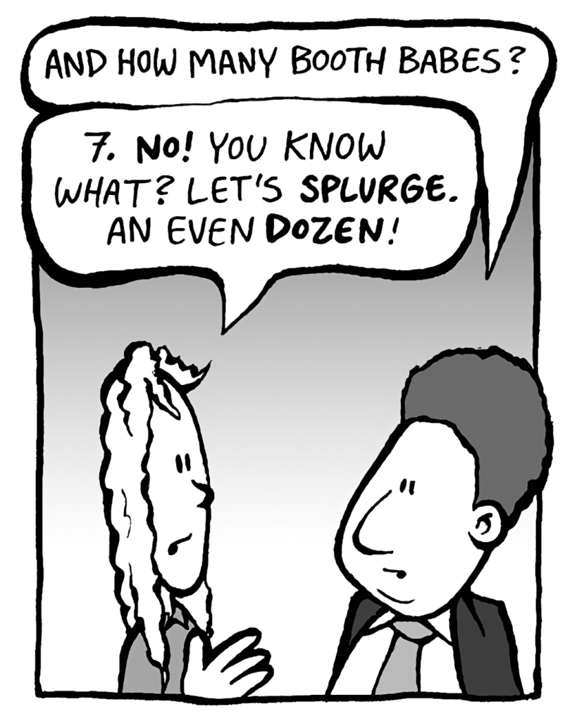BOBBY KOTICK: And how many booth babes?
KEVIN: 7. NO! You know what? Let's SPLURGE. An even DOZEN!