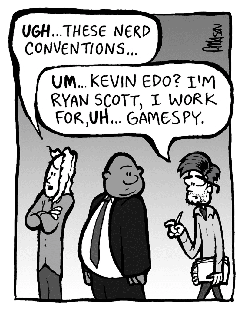 KEVIN: UGH... these nerd conventions...
RYAN SCOTT: UM... Kevin Edo? I'm Ryan Scott, I work for, UH... Gamespy.