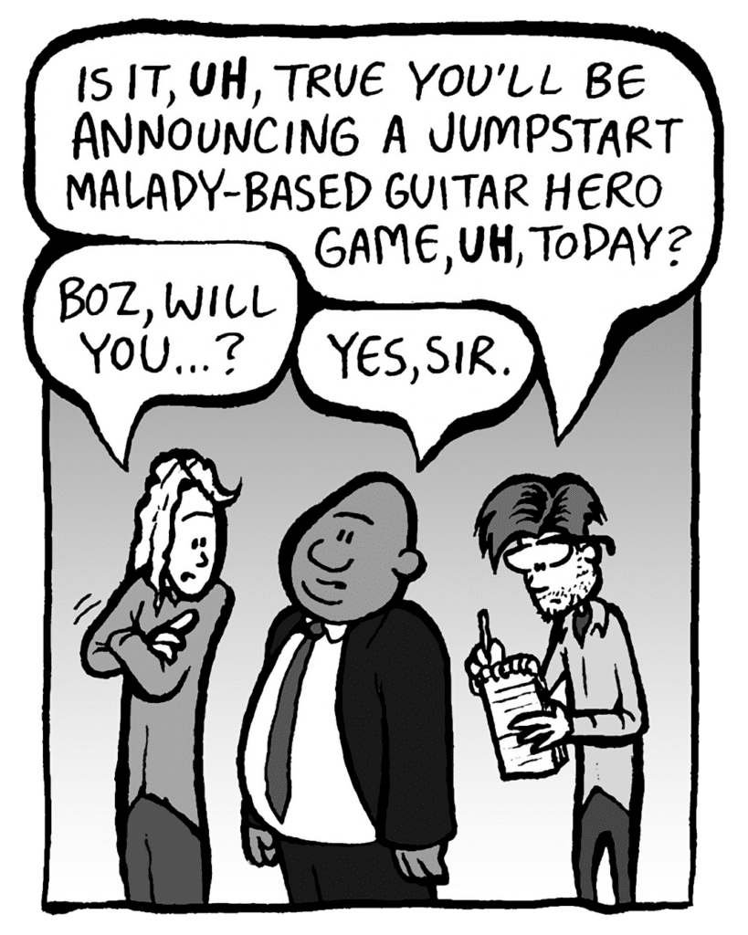 RYAN SCOTT: Is it, UH, true you'll be announcing a Jumpstart Malady-based Guitar Hero game, UH, today?
KEVIN: Boz, will you... ?
BOZ: Yes, sir.