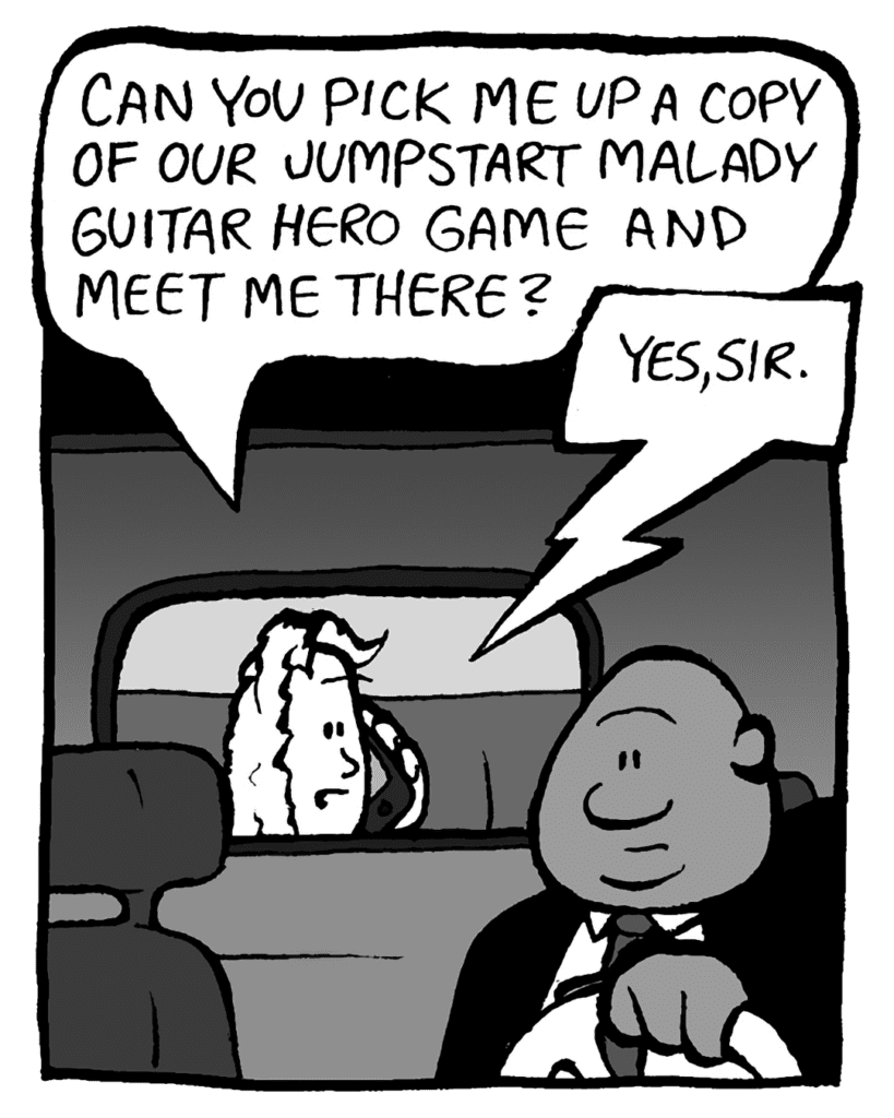 KEVIN: Can you pick me up a copy of our Jumpstart Malady Guitar Hero game and meet me there?
RITA: Yes, sir.