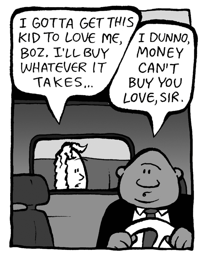 KEVIN: I gotta get this kid to love me, Boz. I'll buy whatever it takes...
BOZ: I dunno, money can't buy you love, sir.