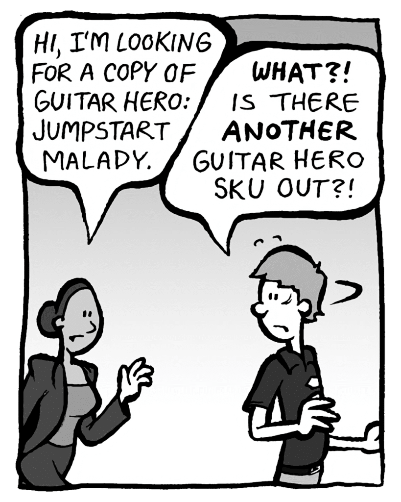 RITA: Hi, I'm looking for a copy of Guitar Hero: Jumpstart Malady.
BEST BUY GUY: WHAT? Is there ANOTHER Guitar Hero SKU out?!