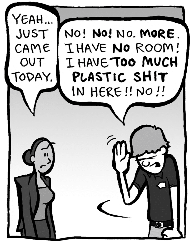 RITA: Yeah... just came out today.
BEST BUY GUY: No! NO! No. MORE. I have NO room! I have TOO MUCH PLASTIC SHIT in here!! No!!