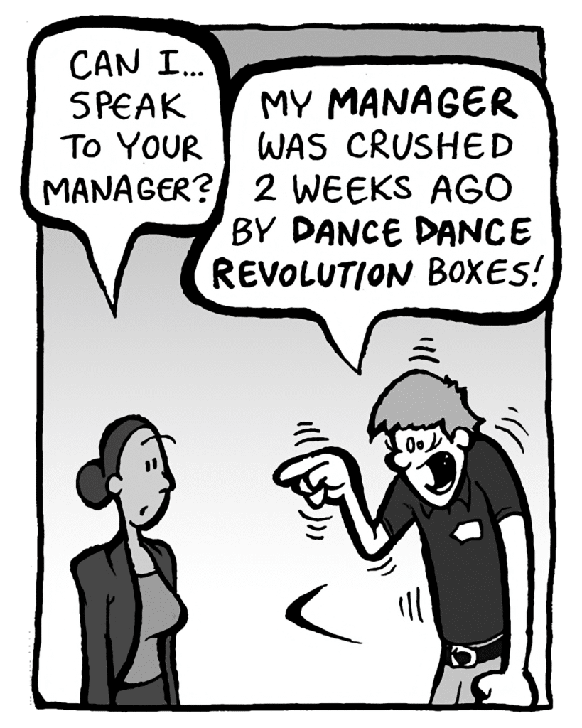 RITA: Can I... speak to your manager?
BEST BUY GUY: My MANAGER was crushed 2 weeks ago by DANCE DANCE REVOLUTION boxes!!