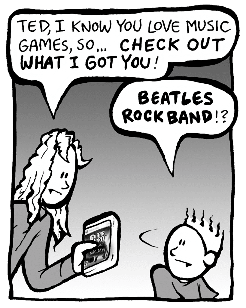 KEVIN: Ted, I know you love music games, so I got you something... that's gonna blow your mind!
TED: You got me Rock Band Beatles!