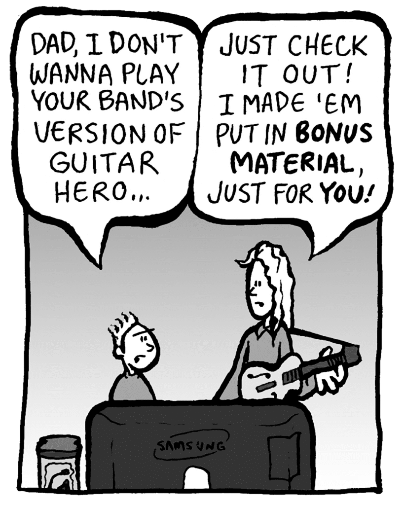 TED: Dad, I don't wanna play your band's version of Guitar Hero...
KEVIN: Just check it out! I made 'em put in BONUS MATERIAL, just for YOU!