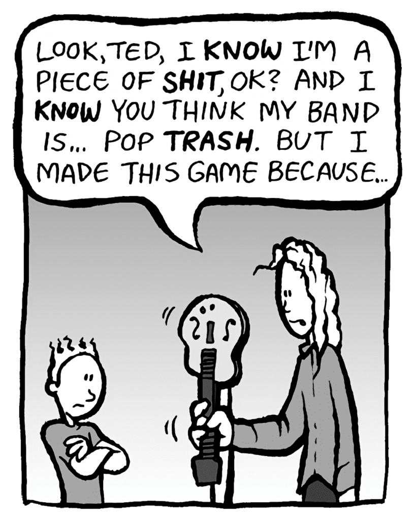 KEVIN: Look, Ted, I KNOW I'm a piece of SHIT, OK? And I KNOW you think my band is... pop TRASH. But I made this game because...