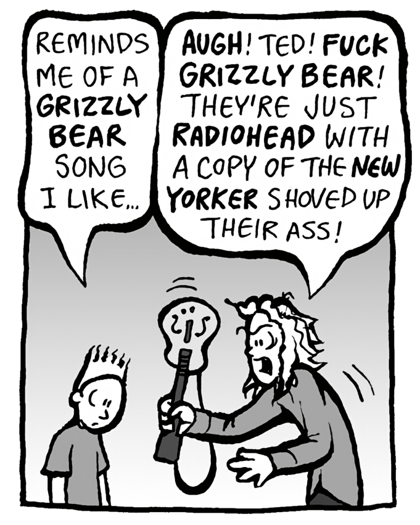 TED: It reminds me of a GRIZZLY BEAR song I like...
KEVIN: AUGH! Ted! FUCK GRIZZLY BEAR! They're just RADIOHEAD with a copy of the NEW YORKER shoved up their ass!