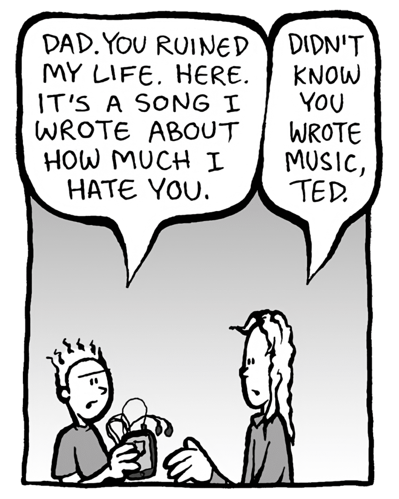 TED: Dad. You ruined my life. Here. It's a song I wrote about how much I hate you.
KEVIN: Didn't know you wrote music, Ted.