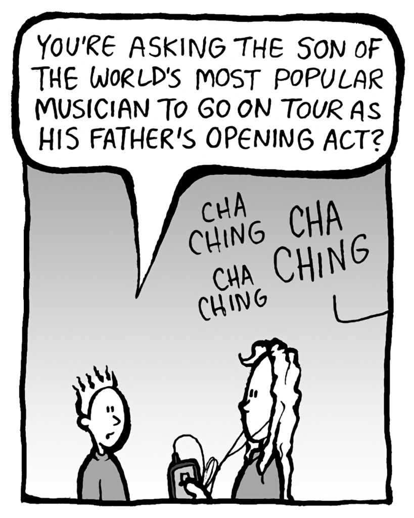 TED: You're asking the son of the world's most popular musician to go on tour as his father's opening act?
SOUND: cha ching cha ching cha ching