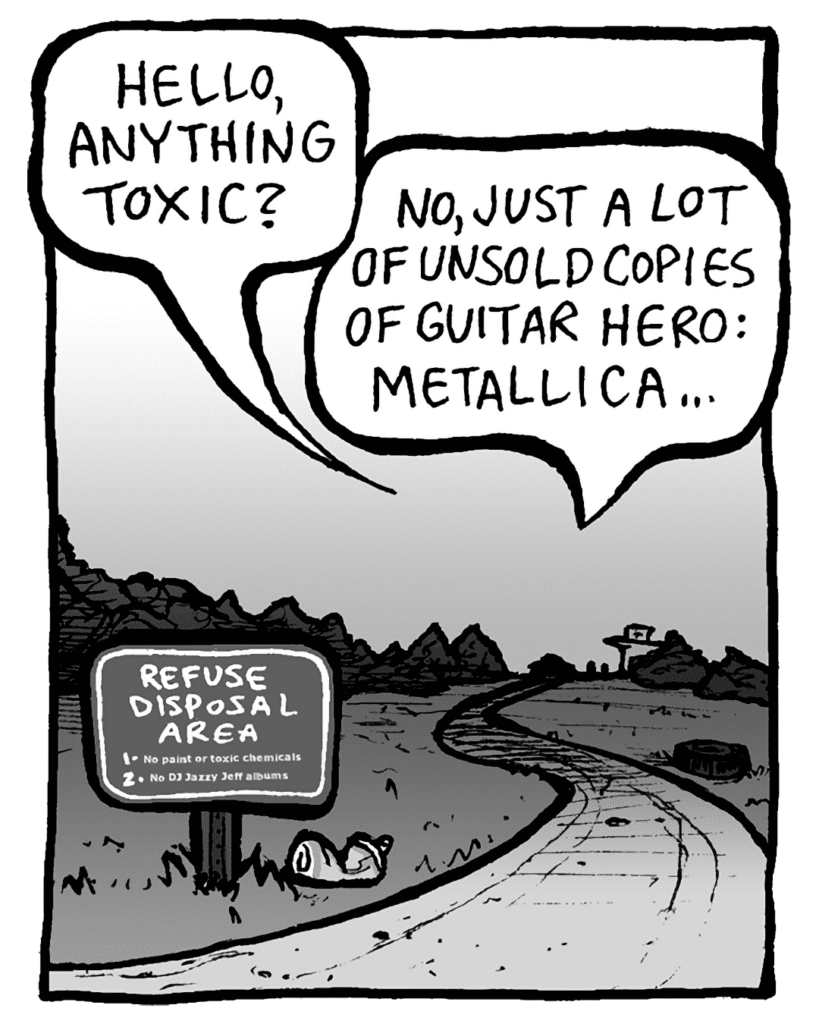 TRASH DUMP GUY: Hello, anything toxic?
RITA: No, just a lot of unsold copies of Guitar Hero: Metallica...