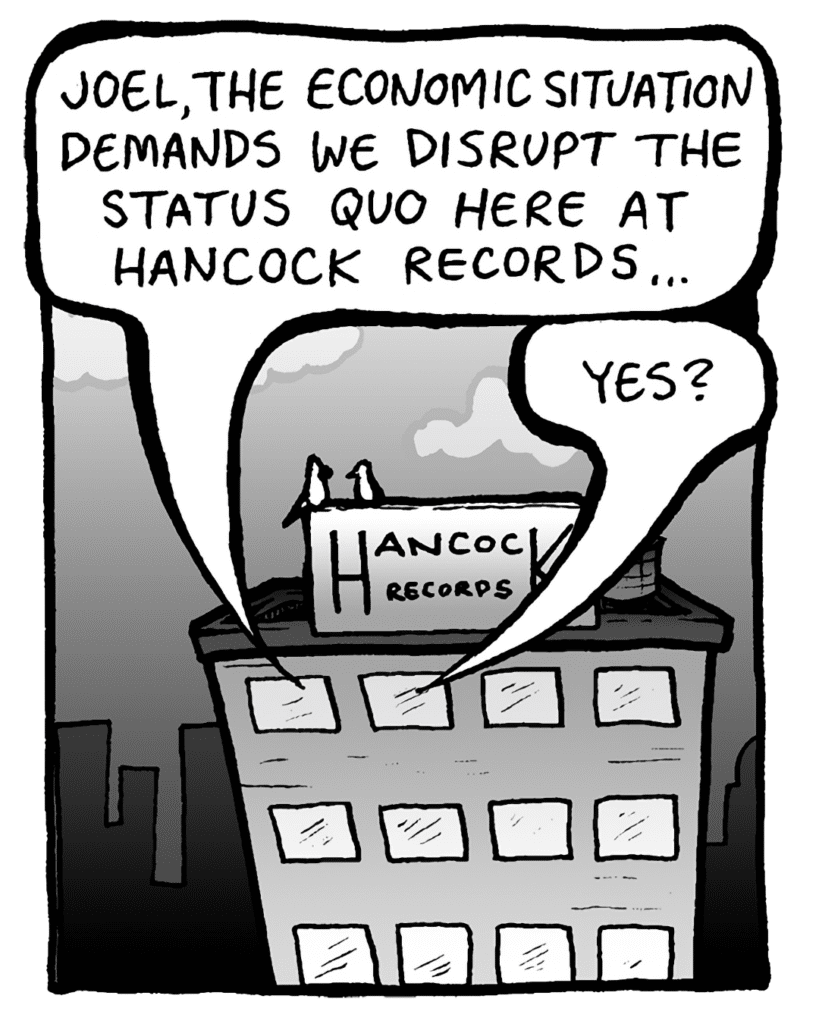 BART: Joel, the economic situation demands we disrupt the status quo here at Hancock Records...
JOEL: Yes?